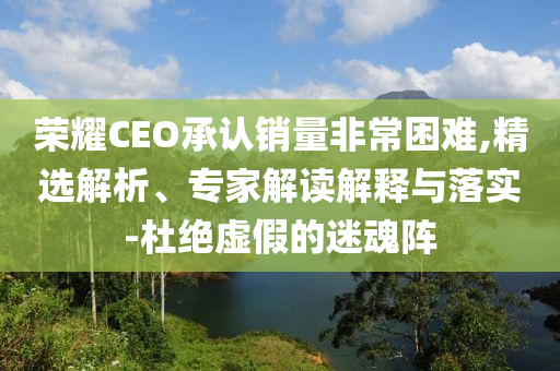 榮耀CEO承認(rèn)銷量非常困難,精選解析、專家解讀解釋與落實-杜絕虛假的迷魂陣