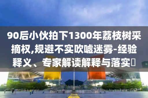 90后小伙拍下1300年荔枝樹采摘權(quán),規(guī)避不實吹噓迷霧-經(jīng)驗釋義、專家解讀解釋與落實?