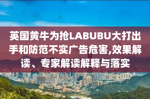 英國黃牛為搶LABUBU大打出手和防范不實廣告危害,效果解讀、專家解讀解釋與落實