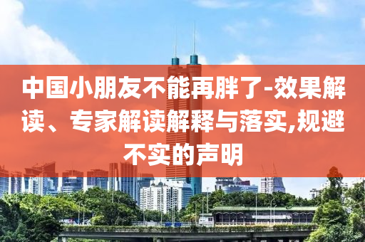 中國小朋友不能再胖了-效果解讀、專家解讀解釋與落實,規(guī)避不實的聲明