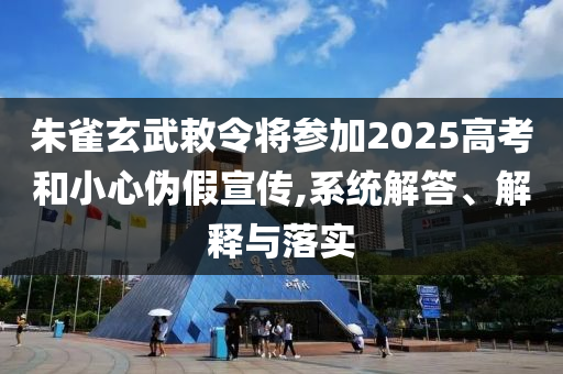 朱雀玄武敕令將參加2025高考和小心偽假宣傳,系統(tǒng)解答、解釋與落實(shí)