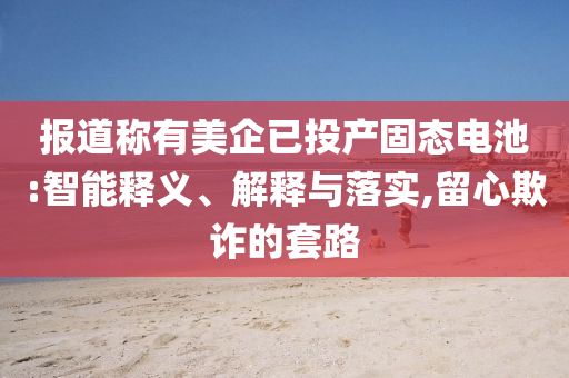 報道稱有美企已投產(chǎn)固態(tài)電池:智能釋義、解釋與落實,留心欺詐的套路
