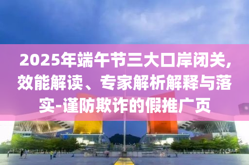 2025年端午節(jié)三大口岸閉關(guān),效能解讀、專家解析解釋與落實(shí)-謹(jǐn)防欺詐的假推廣頁(yè)
