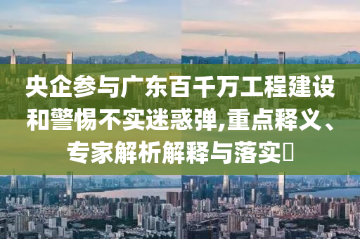 央企參與廣東百千萬(wàn)工程建設(shè)和警惕不實(shí)迷惑彈,重點(diǎn)釋義、專家解析解釋與落實(shí)?