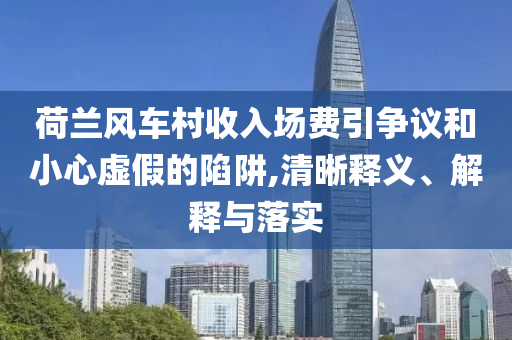 荷蘭風(fēng)車村收入場費(fèi)引爭議和小心虛假的陷阱,清晰釋義、解釋與落實(shí)