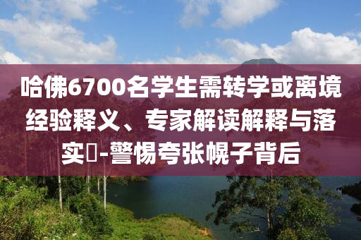 哈佛6700名學(xué)生需轉(zhuǎn)學(xué)或離境經(jīng)驗(yàn)釋義、專家解讀解釋與落實(shí)?-警惕夸張幌子背后