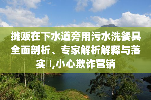 攤販在下水道旁用污水洗餐具全面剖析、專家解析解釋與落實?,小心欺詐營銷