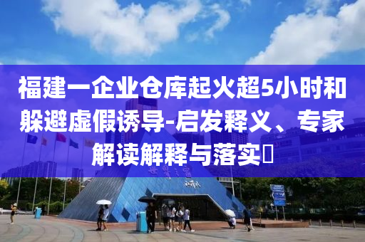 福建一企業(yè)倉庫起火超5小時和躲避虛假誘導(dǎo)-啟發(fā)釋義、專家解讀解釋與落實?