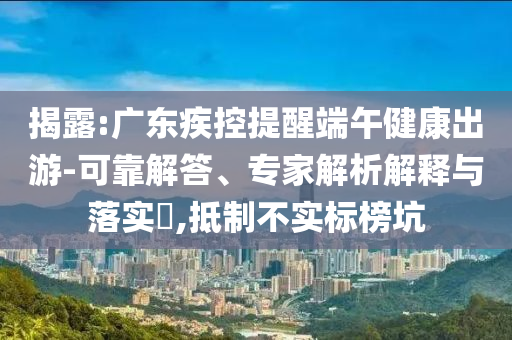 揭露:廣東疾控提醒端午健康出游-可靠解答、專家解析解釋與落實?,抵制不實標(biāo)榜坑