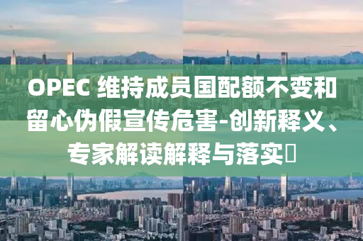 OPEC 維持成員國配額不變和留心偽假宣傳危害-創(chuàng)新釋義、專家解讀解釋與落實?