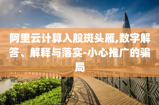 阿里云計算入股斑頭雁,數(shù)字解答、解釋與落實-小心推廣的騙局
