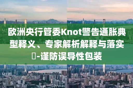 歐洲央行管委Knot警告通脹典型釋義、專家解析解釋與落實?-謹防誤導(dǎo)性包裝