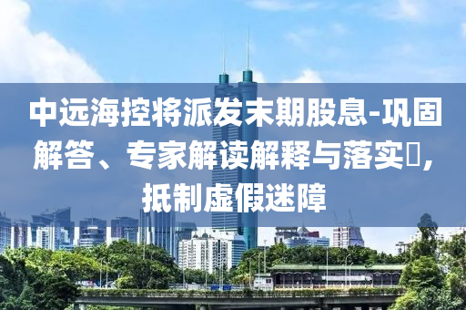 中遠海控將派發(fā)末期股息-鞏固解答、專家解讀解釋與落實?,抵制虛假迷障