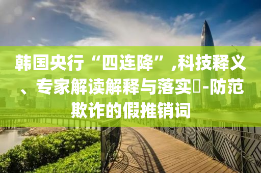 韓國央行“四連降”,科技釋義、專家解讀解釋與落實?-防范欺詐的假推銷詞