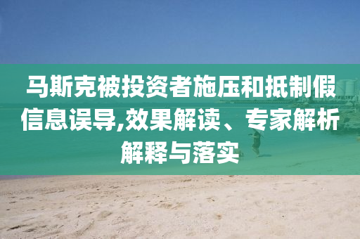 馬斯克被投資者施壓和抵制假信息誤導,效果解讀、專家解析解釋與落實