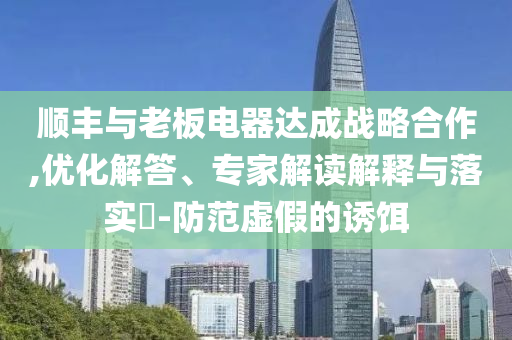 順豐與老板電器達成戰(zhàn)略合作,優(yōu)化解答、專家解讀解釋與落實?-防范虛假的誘餌