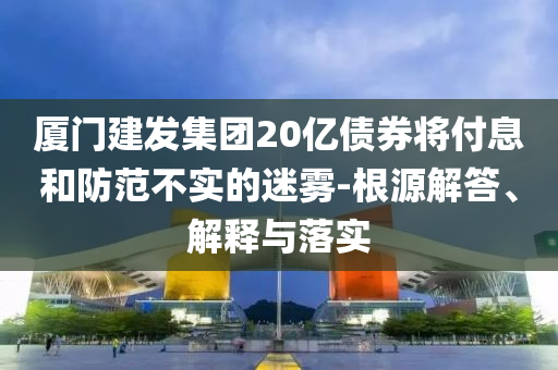 廈門建發(fā)集團20億債券將付息和防范不實的迷霧-根源解答、解釋與落實