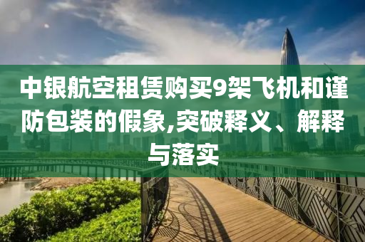 中銀航空租賃購買9架飛機(jī)和謹(jǐn)防包裝的假象,突破釋義、解釋與落實(shí)