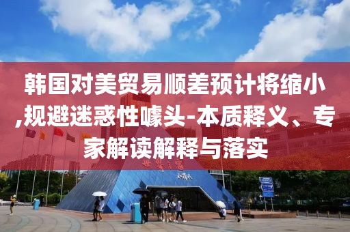 韓國(guó)對(duì)美貿(mào)易順差預(yù)計(jì)將縮小,規(guī)避迷惑性噱頭-本質(zhì)釋義、專家解讀解釋與落實(shí)