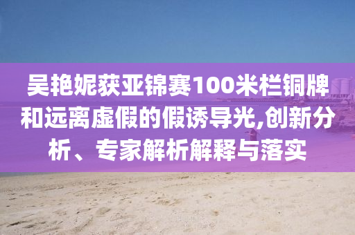 吳艷妮獲亞錦賽100米欄銅牌和遠離虛假的假誘導光,創(chuàng)新分析、專家解析解釋與落實