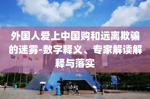 外國人愛上中國購和遠(yuǎn)離欺騙的迷霧-數(shù)字釋義、專家解讀解釋與落實(shí)