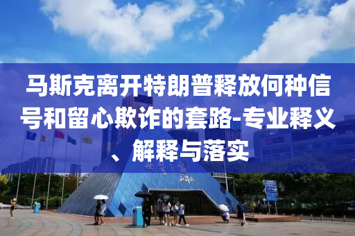 馬斯克離開特朗普釋放何種信號和留心欺詐的套路-專業(yè)釋義、解釋與落實(shí)