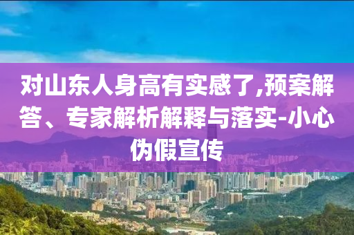 對山東人身高有實(shí)感了,預(yù)案解答、專家解析解釋與落實(shí)-小心偽假宣傳