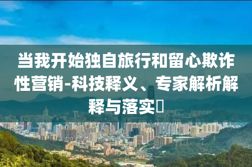 當(dāng)我開始獨(dú)自旅行和留心欺詐性營銷-科技釋義、專家解析解釋與落實(shí)?
