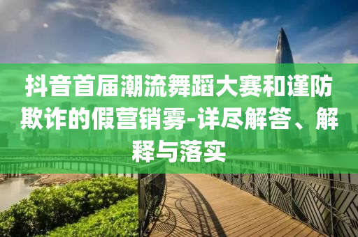 抖音首屆潮流舞蹈大賽和謹(jǐn)防欺詐的假營銷霧-詳盡解答、解釋與落實