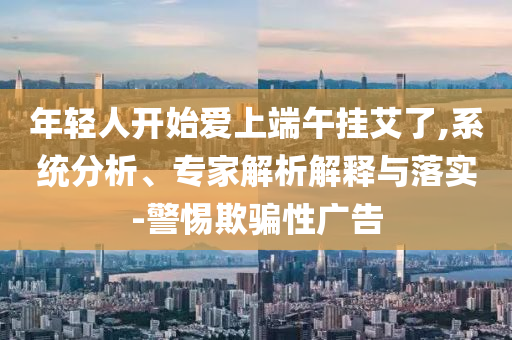 年輕人開始愛上端午掛艾了,系統(tǒng)分析、專家解析解釋與落實(shí)-警惕欺騙性廣告