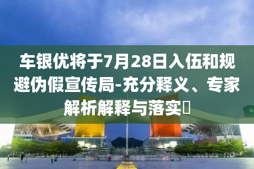 車銀優(yōu)將于7月28日入伍和規(guī)避偽假宣傳局-充分釋義、專家解析解釋與落實(shí)?