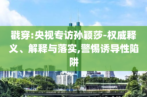 戳穿:央視專訪孫穎莎-權(quán)威釋義、解釋與落實(shí),警惕誘導(dǎo)性陷阱