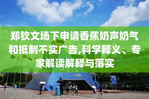 鄭欽文場(chǎng)下申請(qǐng)香蕉奶聲奶氣和抵制不實(shí)廣告,科學(xué)釋義、專家解讀解釋與落實(shí)