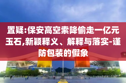 置疑:保安高空索降偷走一億元玉石,新穎釋義、解釋與落實-謹(jǐn)防包裝的假象