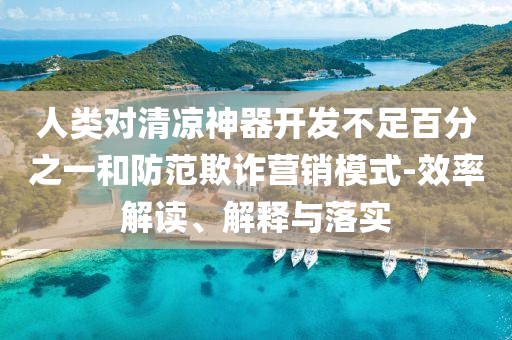 人類對清涼神器開發(fā)不足百分之一和防范欺詐營銷模式-效率解讀、解釋與落實