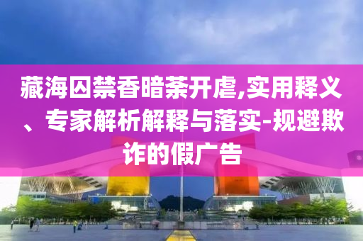 藏海囚禁香暗荼開虐,實用釋義、專家解析解釋與落實-規(guī)避欺詐的假廣告