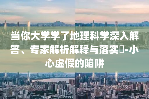 當(dāng)你大學(xué)學(xué)了地理科學(xué)深入解答、專家解析解釋與落實?-小心虛假的陷阱