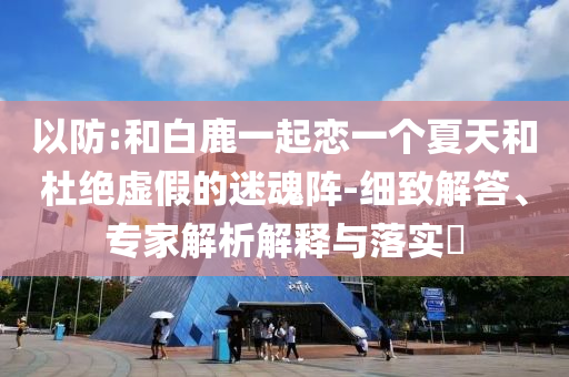 以防:和白鹿一起戀一個夏天和杜絕虛假的迷魂陣-細(xì)致解答、專家解析解釋與落實?