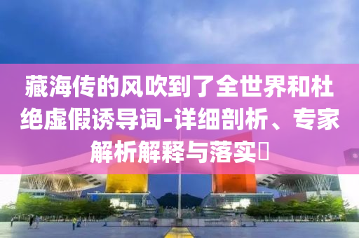 藏海傳的風(fēng)吹到了全世界和杜絕虛假誘導(dǎo)詞-詳細(xì)剖析、專家解析解釋與落實(shí)?