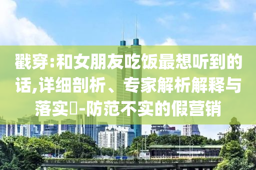 戳穿:和女朋友吃飯最想聽(tīng)到的話,詳細(xì)剖析、專(zhuān)家解析解釋與落實(shí)?-防范不實(shí)的假營(yíng)銷(xiāo)