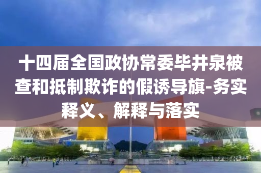 十四屆全國(guó)政協(xié)常委畢井泉被查和抵制欺詐的假誘導(dǎo)旗-務(wù)實(shí)釋義、解釋與落實(shí)
