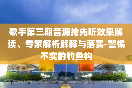 歌手第三期音源搶先聽(tīng)效果解讀、專(zhuān)家解析解釋與落實(shí)-警惕不實(shí)的釣魚(yú)鉤
