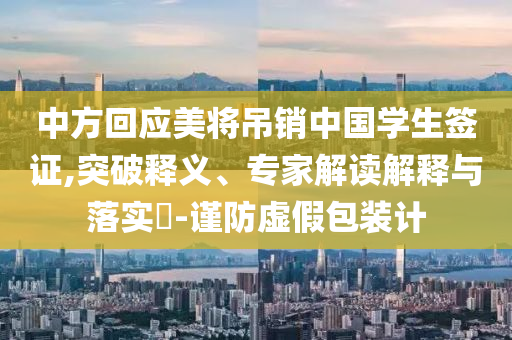 中方回應(yīng)美將吊銷(xiāo)中國(guó)學(xué)生簽證,突破釋義、專(zhuān)家解讀解釋與落實(shí)?-謹(jǐn)防虛假包裝計(jì)
