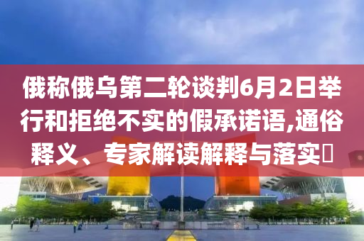 俄稱(chēng)俄烏第二輪談判6月2日舉行和拒絕不實(shí)的假承諾語(yǔ),通俗釋義、專(zhuān)家解讀解釋與落實(shí)?