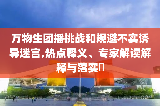 萬物生團(tuán)播挑戰(zhàn)和規(guī)避不實(shí)誘導(dǎo)迷宮,熱點(diǎn)釋義、專家解讀解釋與落實(shí)?