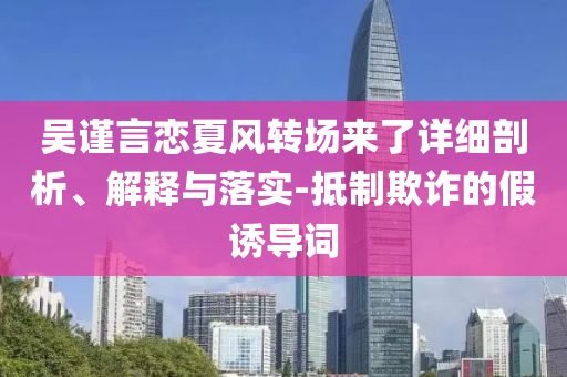 吳謹(jǐn)言戀夏風(fēng)轉(zhuǎn)場來了詳細(xì)剖析、解釋與落實(shí)-抵制欺詐的假誘導(dǎo)詞