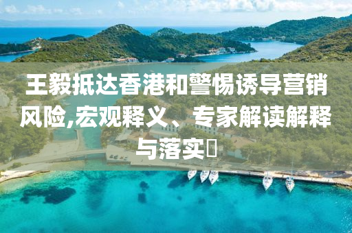 王毅抵達(dá)香港和警惕誘導(dǎo)營銷風(fēng)險,宏觀釋義、專家解讀解釋與落實(shí)?