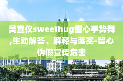 吳宣儀sweethug甜心手勢舞,生動解答、解釋與落實(shí)-留心偽假宣傳危害