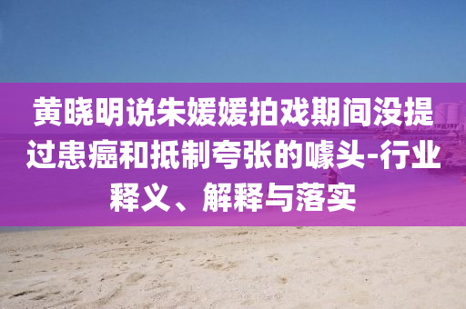 黃曉明說朱媛媛拍戲期間沒提過患癌和抵制夸張的噱頭-行業(yè)釋義、解釋與落實