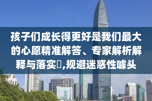 孩子們成長得更好是我們最大的心愿精準解答、專家解析解釋與落實?,規(guī)避迷惑性噱頭